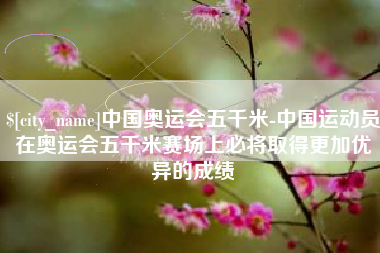 定边中国奥运会五千米-中国运动员在奥运会五千米赛场上必将取得更加优异的成绩