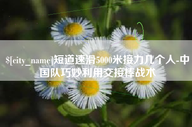 定边短道速滑5000米接力几个人-中国队巧妙利用交接棒战术