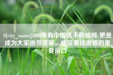 定边5000米有中国选手吗视频-更是成为大家追寻答案、感受赛场激情的重要窗口
