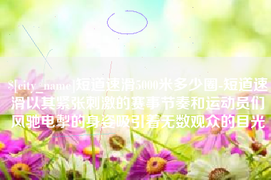 定边短道速滑5000米多少圈-短道速滑以其紧张刺激的赛事节奏和运动员们风驰电掣的身姿吸引着无数观众的目光