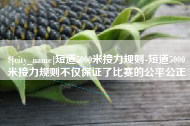 定边短道5000米接力规则-短道5000米接力规则不仅保证了比赛的公平公正