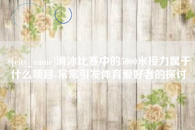 定边滑冰比赛中的5000米接力属于什么项目-常常引发体育爱好者的探讨