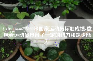 定边5000米国家运动员标准成绩-意味着运动员具备了一定的耐力和跑步能力