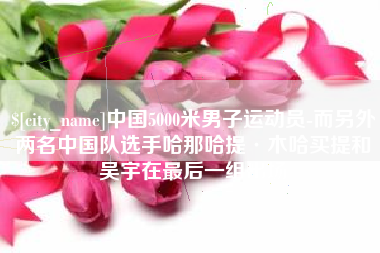 定边中国5000米男子运动员-而另外两名中国队选手哈那哈提·木哈买提和吴宇在最后一组出场